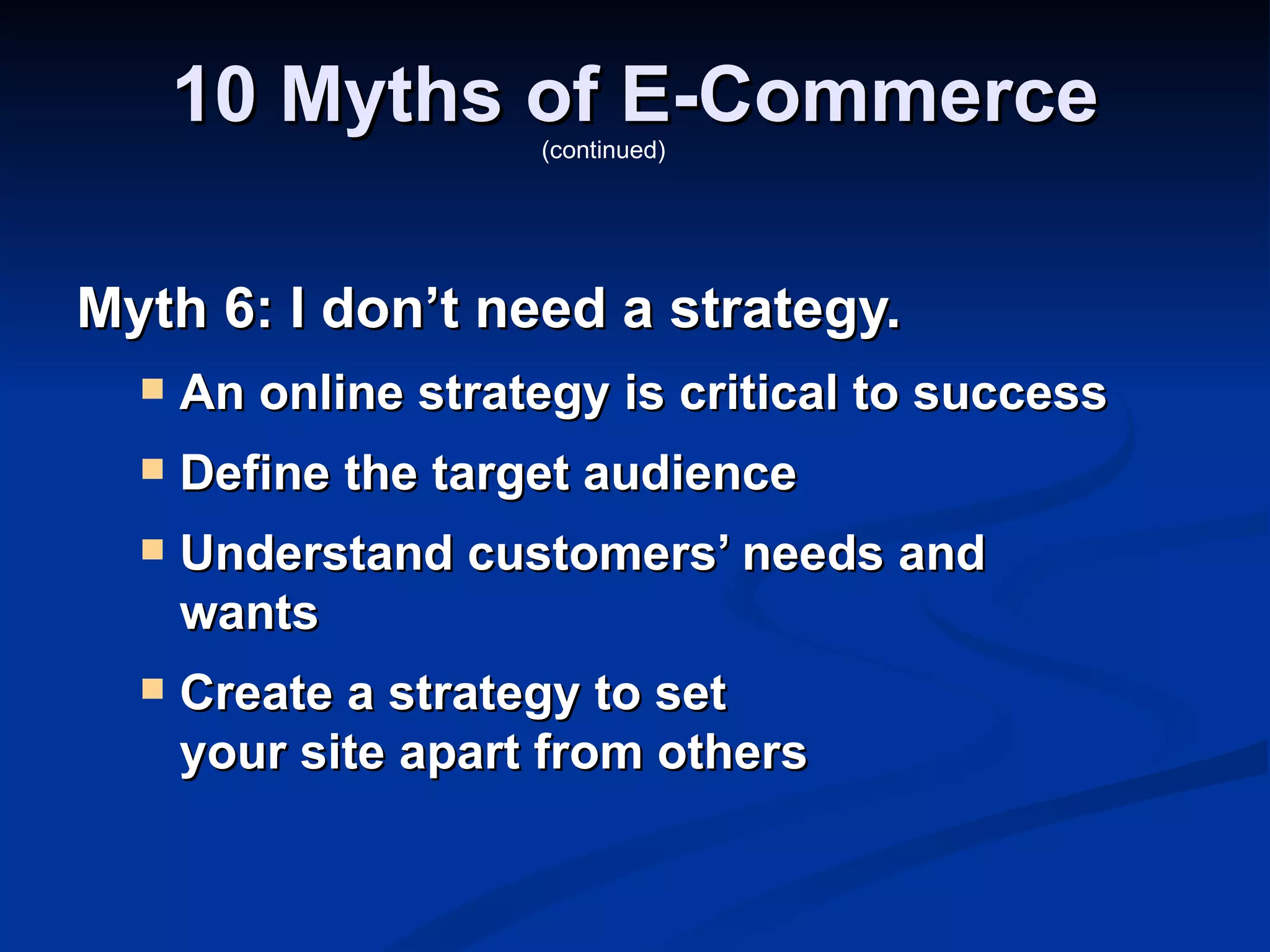 10 Myths of E-Commerce
                     (continued)




Myth 6: I don’t need a strategy.
     An online strategy is critical to success
     Define the target audience
     Understand customers’ needs and
      wants
     Create a strategy to set
      your site apart from others
 