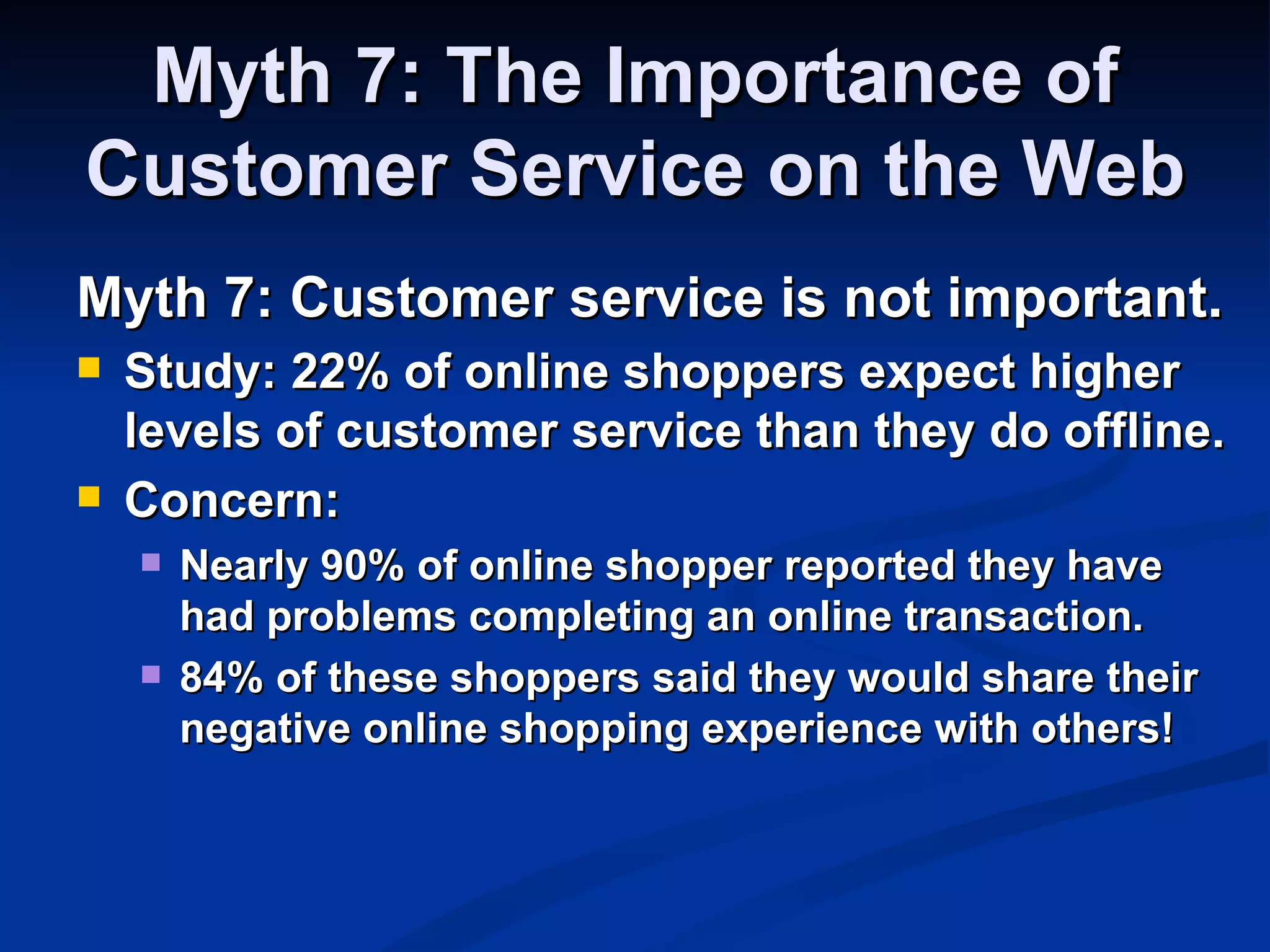 Myth 7: The Importance of
Customer Service on the Web
Myth 7: Customer service is not important.
   Study: 22% of online shoppers expect higher
    levels of customer service than they do offline.
   Concern:
       Nearly 90% of online shopper reported they have
        had problems completing an online transaction.
       84% of these shoppers said they would share their
        negative online shopping experience with others!
 
