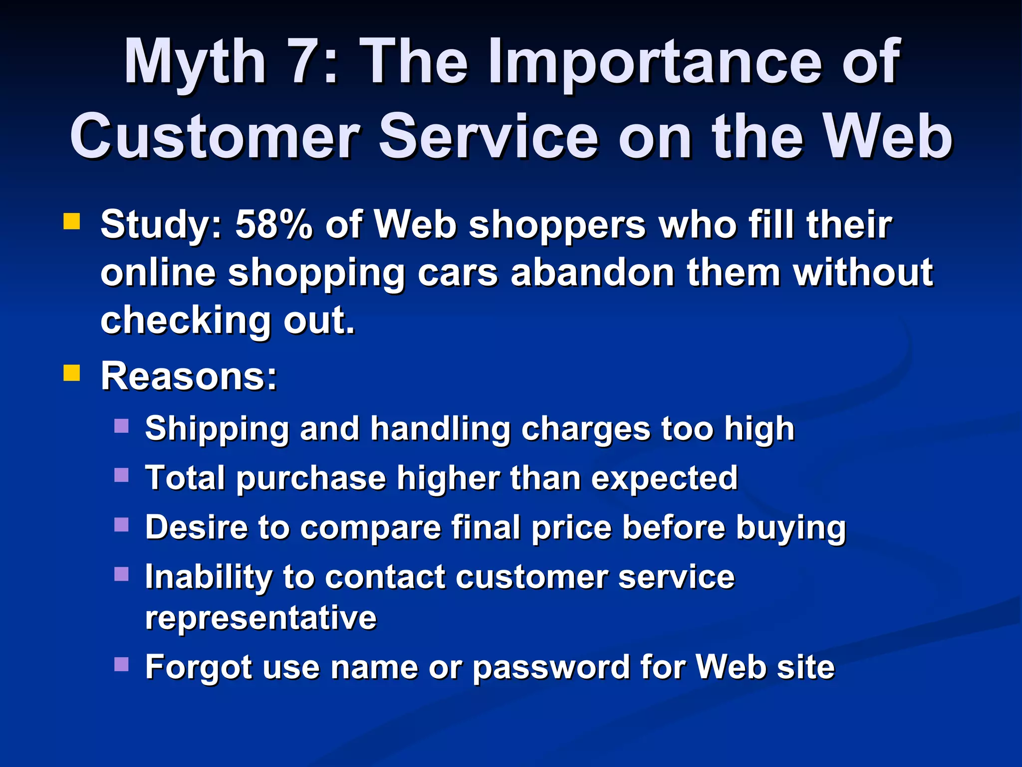 Myth 7: The Importance of
Customer Service on the Web
   Study: 58% of Web shoppers who fill their
    online shopping cars abandon them without
    checking out.
   Reasons:
       Shipping and handling charges too high
       Total purchase higher than expected
       Desire to compare final price before buying
       Inability to contact customer service
        representative
       Forgot use name or password for Web site
 