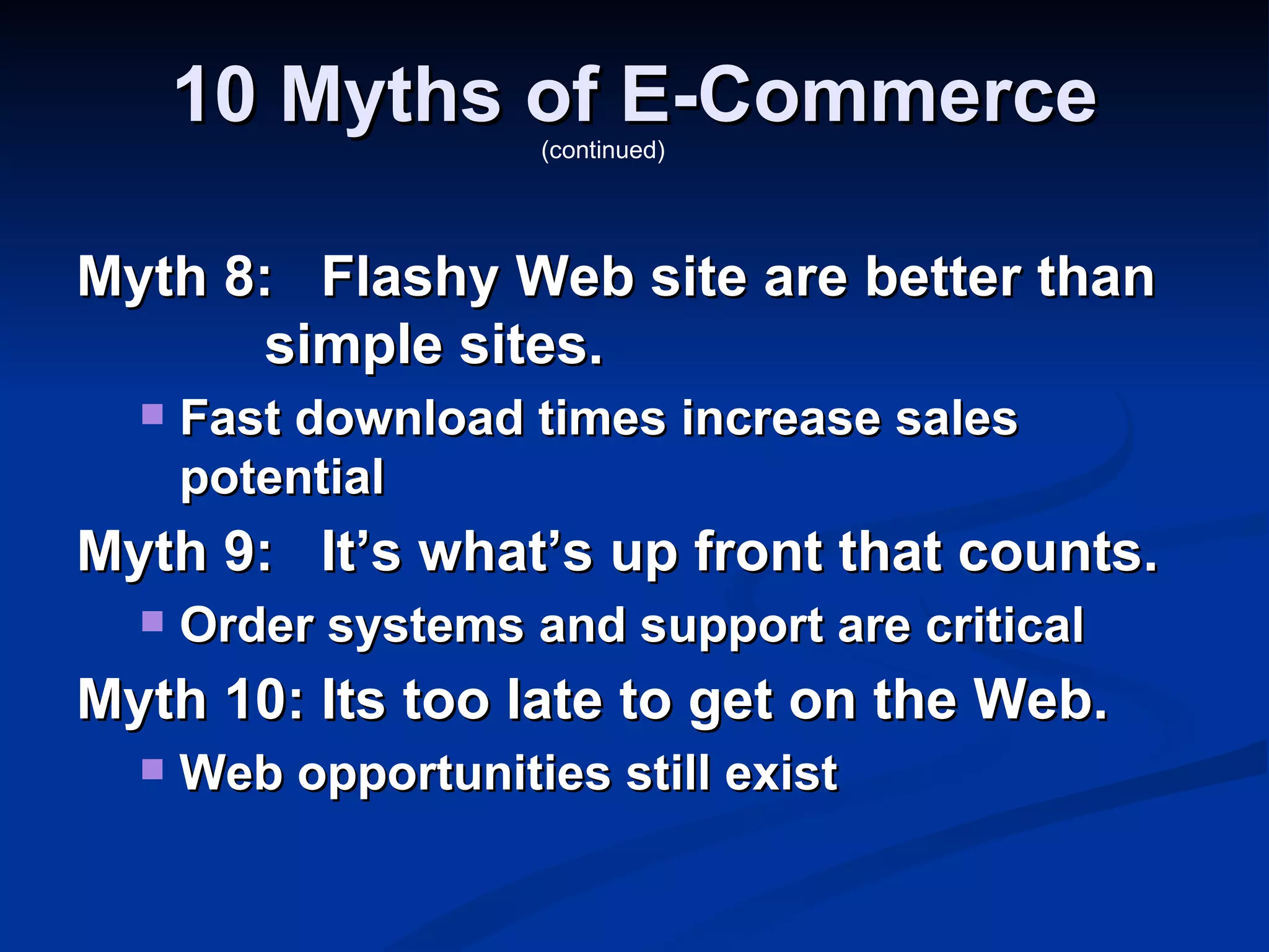 10 Myths of E-Commerce
                     (continued)




Myth 8: Flashy Web site are better than
       simple sites.
     Fast download times increase sales
      potential
Myth 9: It’s what’s up front that counts.
     Order systems and support are critical
Myth 10: Its too late to get on the Web.
     Web opportunities still exist
 