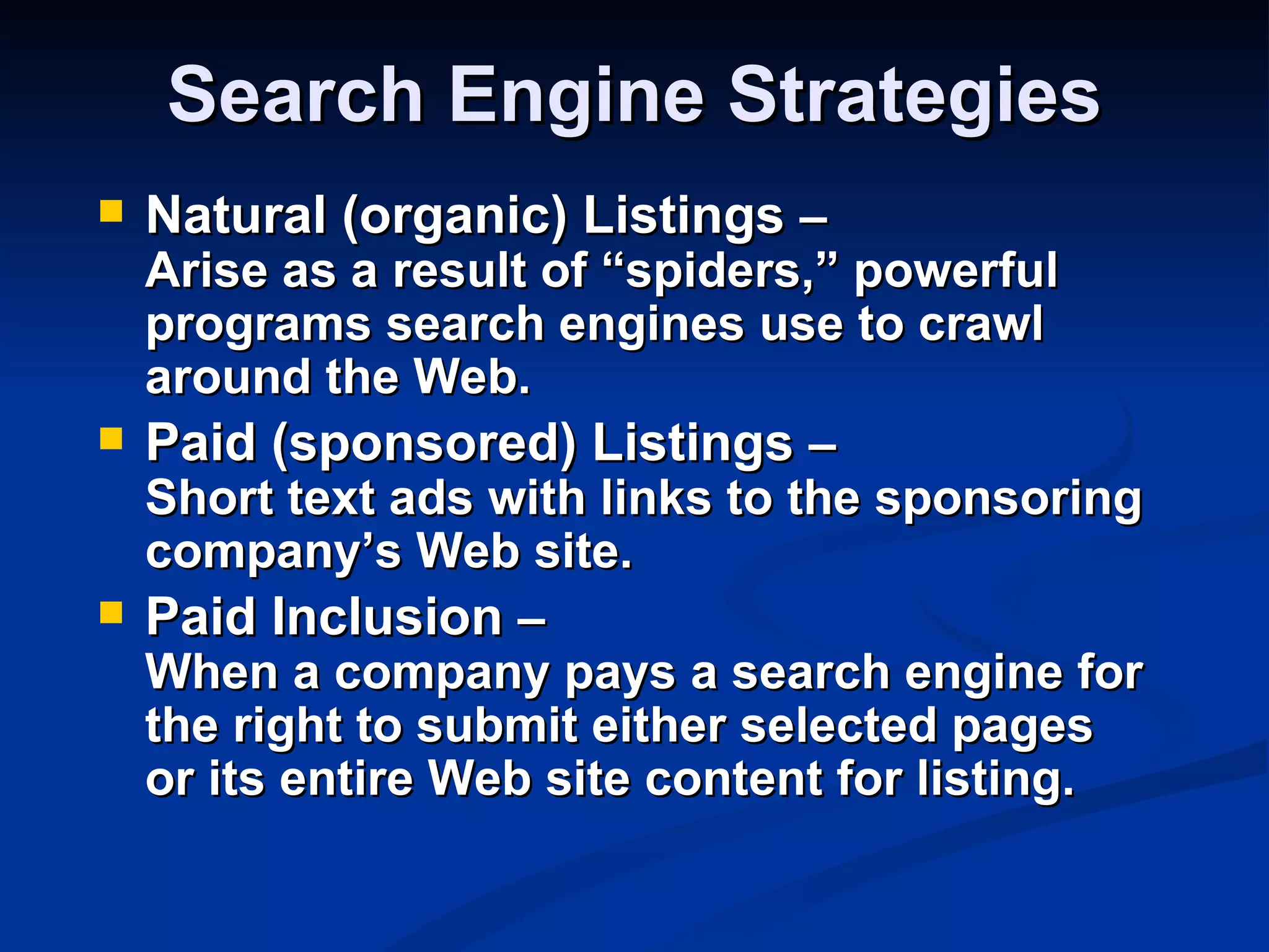 Search Engine Strategies
   Natural (organic) Listings –
    Arise as a result of “spiders,” powerful
    programs search engines use to crawl
    around the Web.
   Paid (sponsored) Listings –
    Short text ads with links to the sponsoring
    company’s Web site.
   Paid Inclusion –
    When a company pays a search engine for
    the right to submit either selected pages
    or its entire Web site content for listing.
 