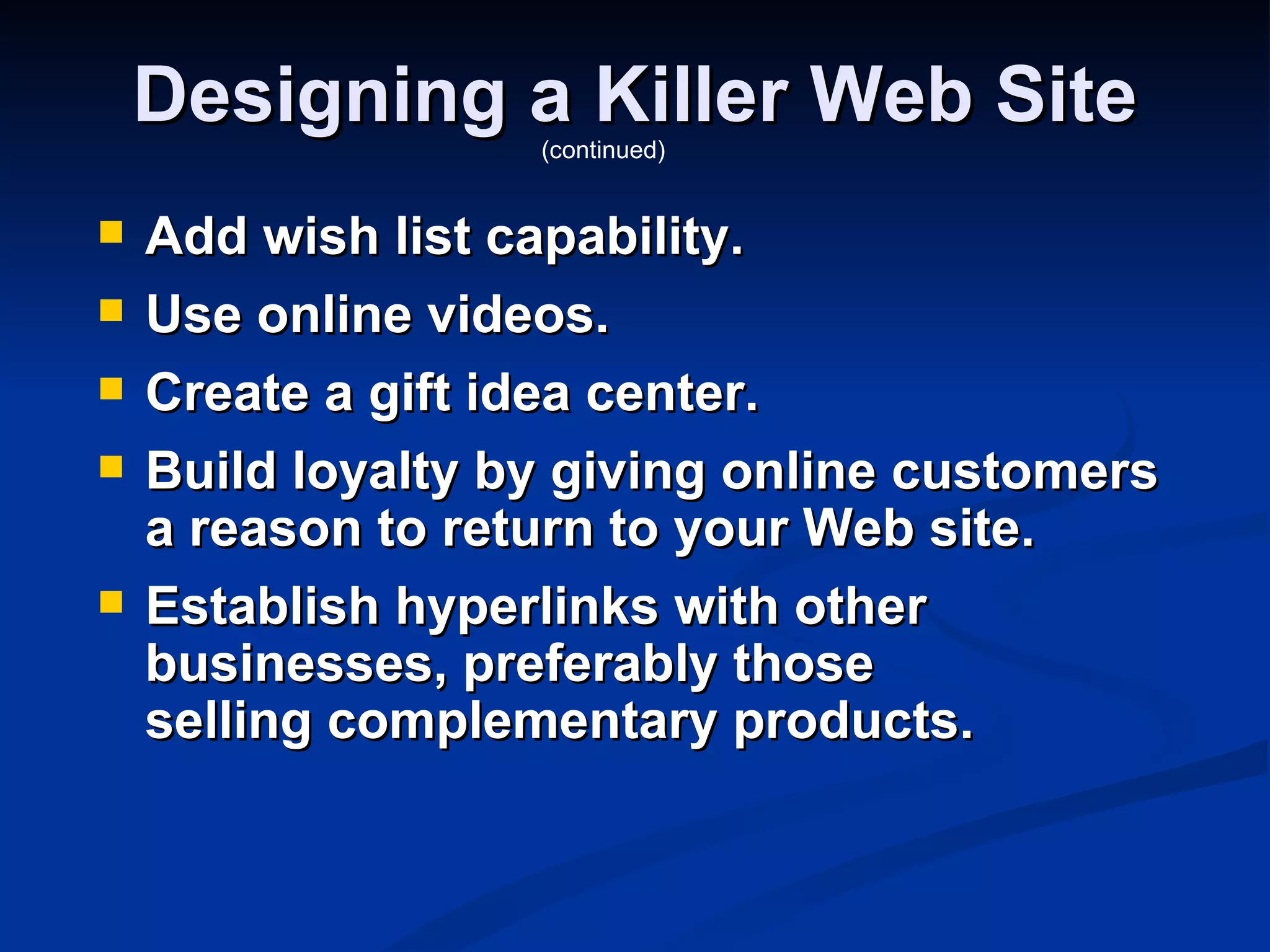 Designing a Killer Web Site
                   (continued)


   Add wish list capability.
   Use online videos.
   Create a gift idea center.
   Build loyalty by giving online customers
    a reason to return to your Web site.
   Establish hyperlinks with other
    businesses, preferably those
    selling complementary products.
 