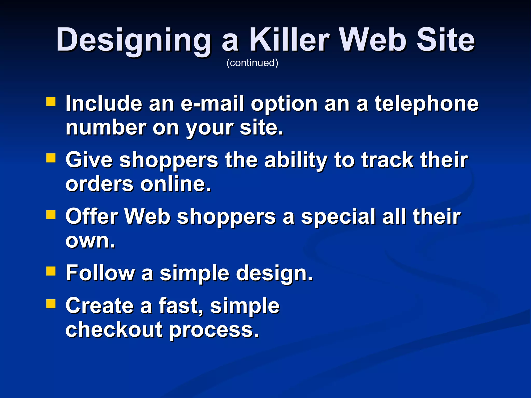 Designing a Killer Web Site
                   (continued)


   Include an e-mail option an a telephone
    number on your site.
   Give shoppers the ability to track their
    orders online.
   Offer Web shoppers a special all their
    own.
   Follow a simple design.
   Create a fast, simple
    checkout process.
 