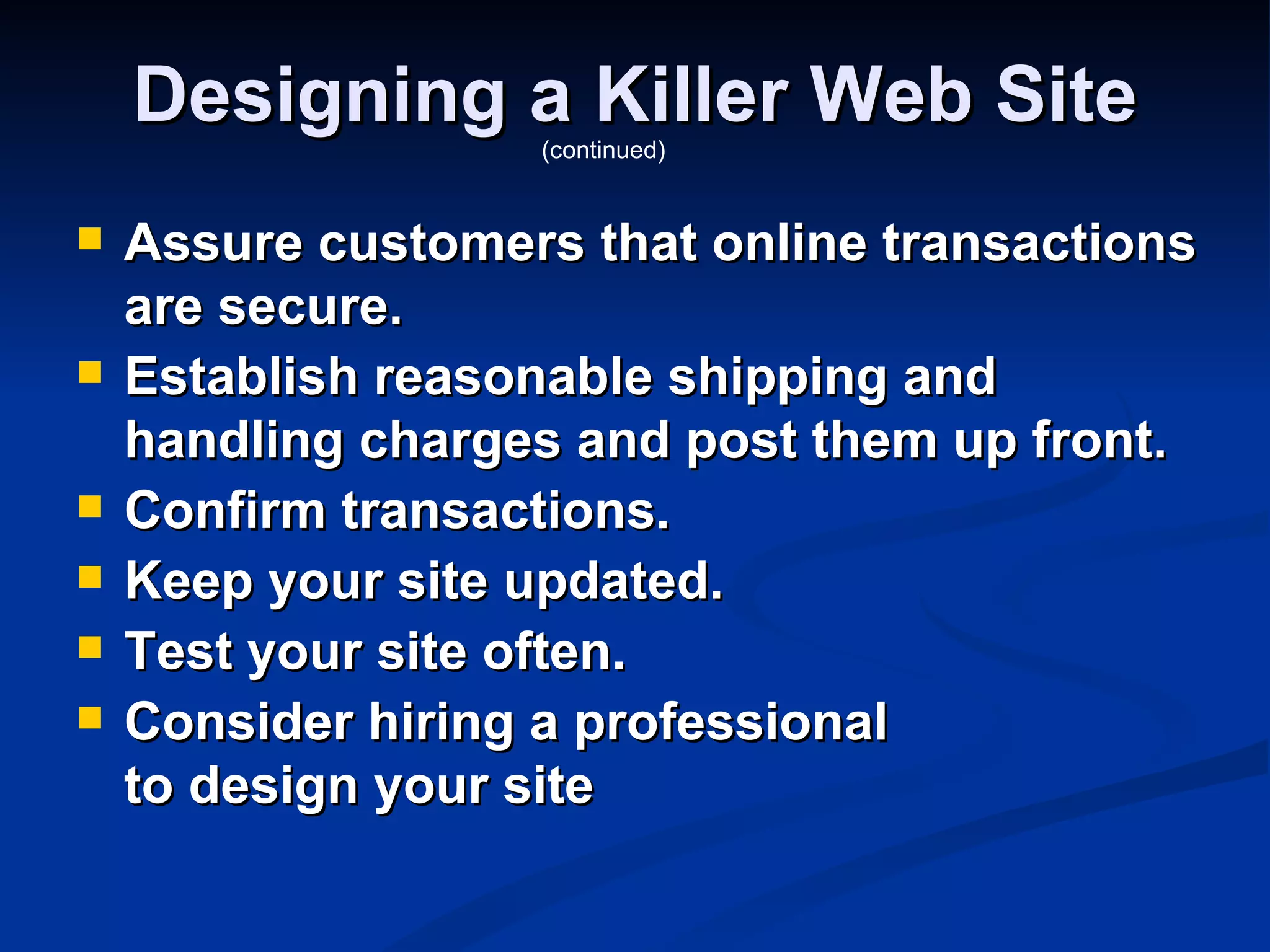 Designing a Killer Web Site
                   (continued)


   Assure customers that online transactions
    are secure.
   Establish reasonable shipping and
    handling charges and post them up front.
   Confirm transactions.
   Keep your site updated.
   Test your site often.
   Consider hiring a professional
    to design your site
 