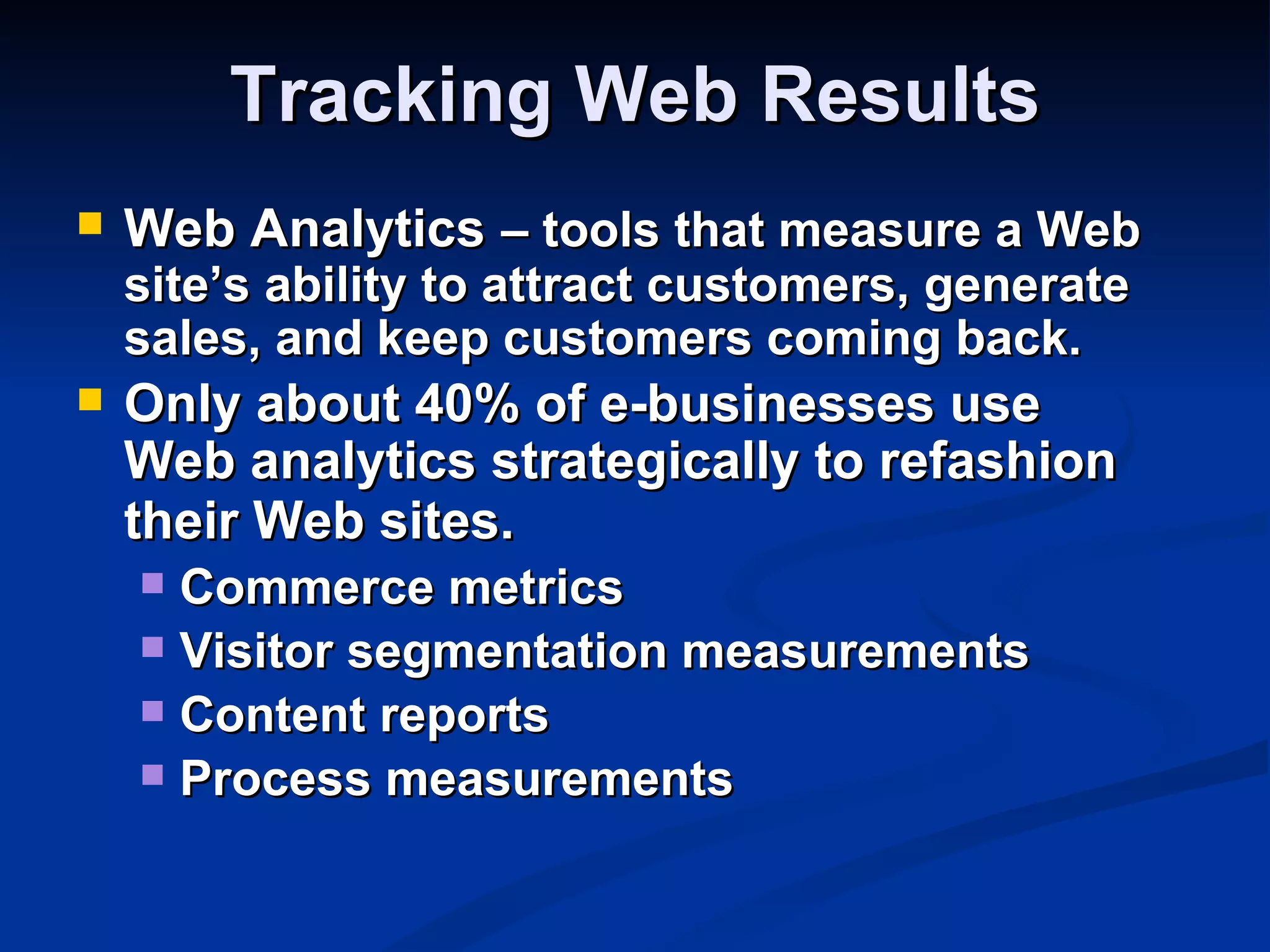 Tracking Web Results
   Web Analytics – tools that measure a Web
    site’s ability to attract customers, generate
    sales, and keep customers coming back.
   Only about 40% of e-businesses use
    Web analytics strategically to refashion
    their Web sites.
     Commerce metrics
     Visitor segmentation measurements
     Content reports
     Process measurements
 