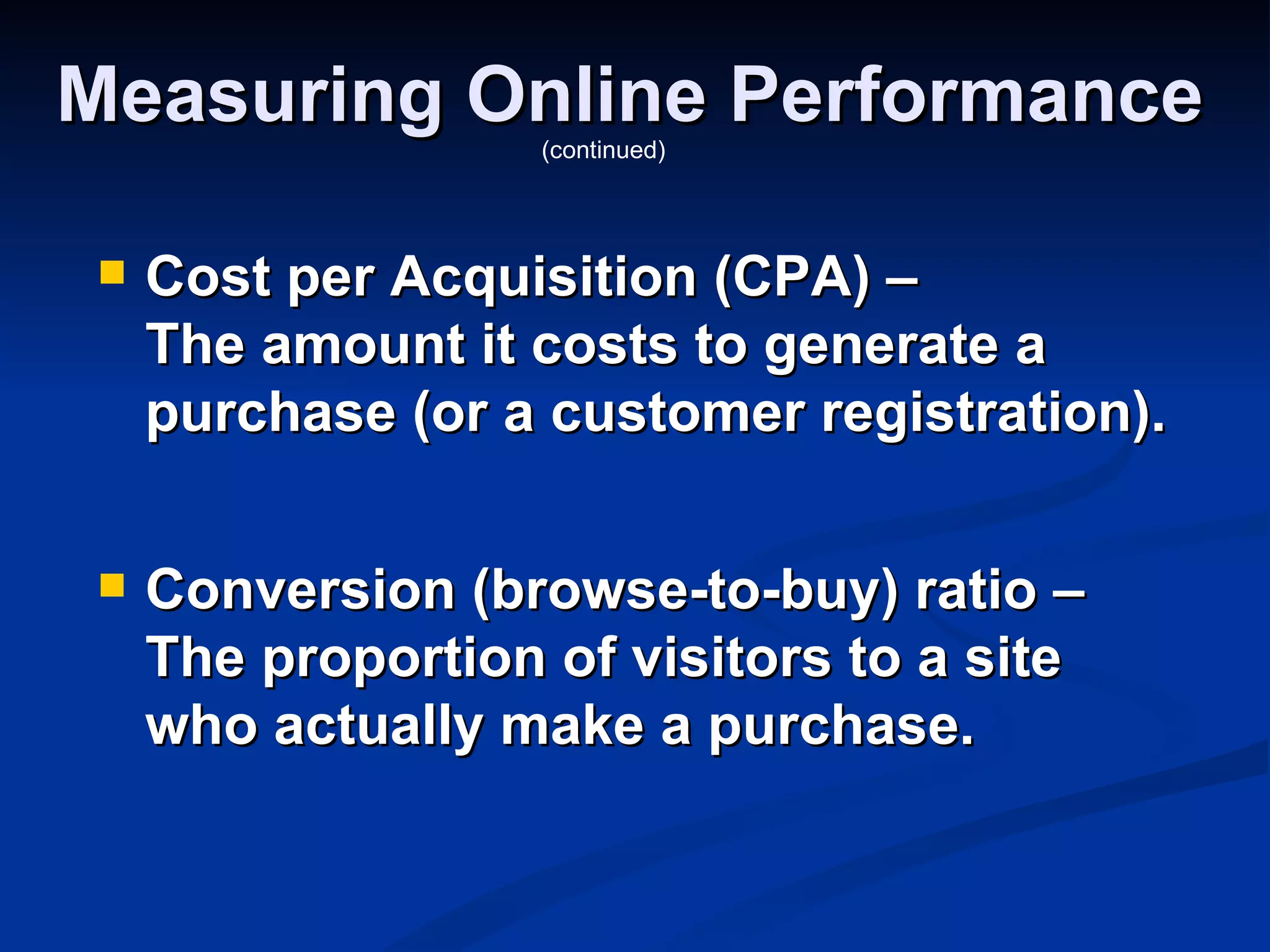 Measuring Online Performance
                    (continued)




    Cost per Acquisition (CPA) –
     The amount it costs to generate a
     purchase (or a customer registration).

    Conversion (browse-to-buy) ratio –
     The proportion of visitors to a site
     who actually make a purchase.
 