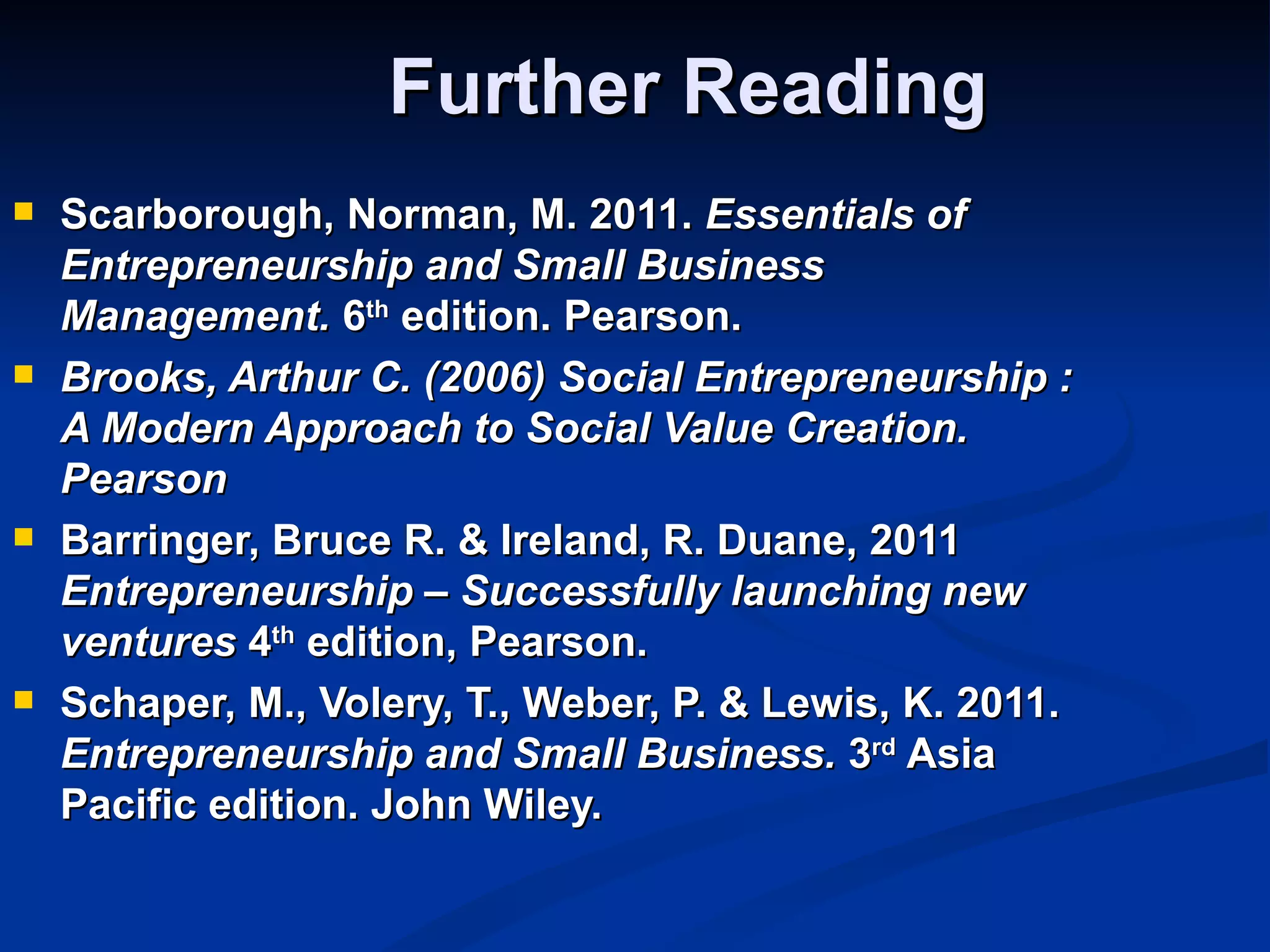 Further Reading
   Scarborough, Norman, M. 2011. Essentials of
    Entrepreneurship and Small Business
    Management. 6th edition. Pearson.
   Brooks, Arthur C. (2006) Social Entrepreneurship :
    A Modern Approach to Social Value Creation.
    Pearson
   Barringer, Bruce R. & Ireland, R. Duane, 2011
    Entrepreneurship – Successfully launching new
    ventures 4th edition, Pearson.
   Schaper, M., Volery, T., Weber, P. & Lewis, K. 2011.
    Entrepreneurship and Small Business. 3rd Asia
    Pacific edition. John Wiley.
 