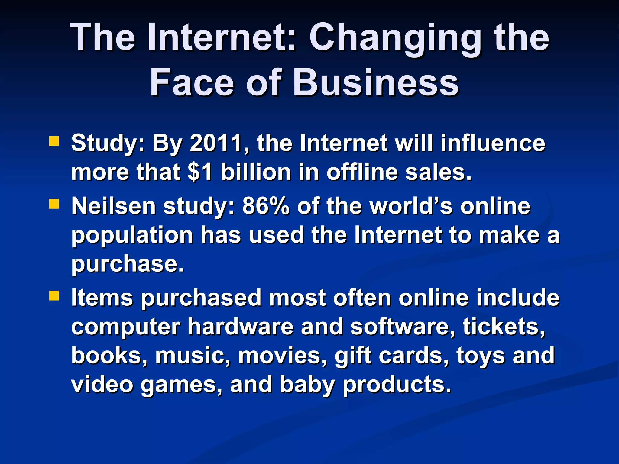 The Internet: Changing the
        Face of Business
   Study: By 2011, the Internet will influence
    more that $1 billion in offline sales.
   Neilsen study: 86% of the world’s online
    population has used the Internet to make a
    purchase.
   Items purchased most often online include
    computer hardware and software, tickets,
    books, music, movies, gift cards, toys and
    video games, and baby products.
 