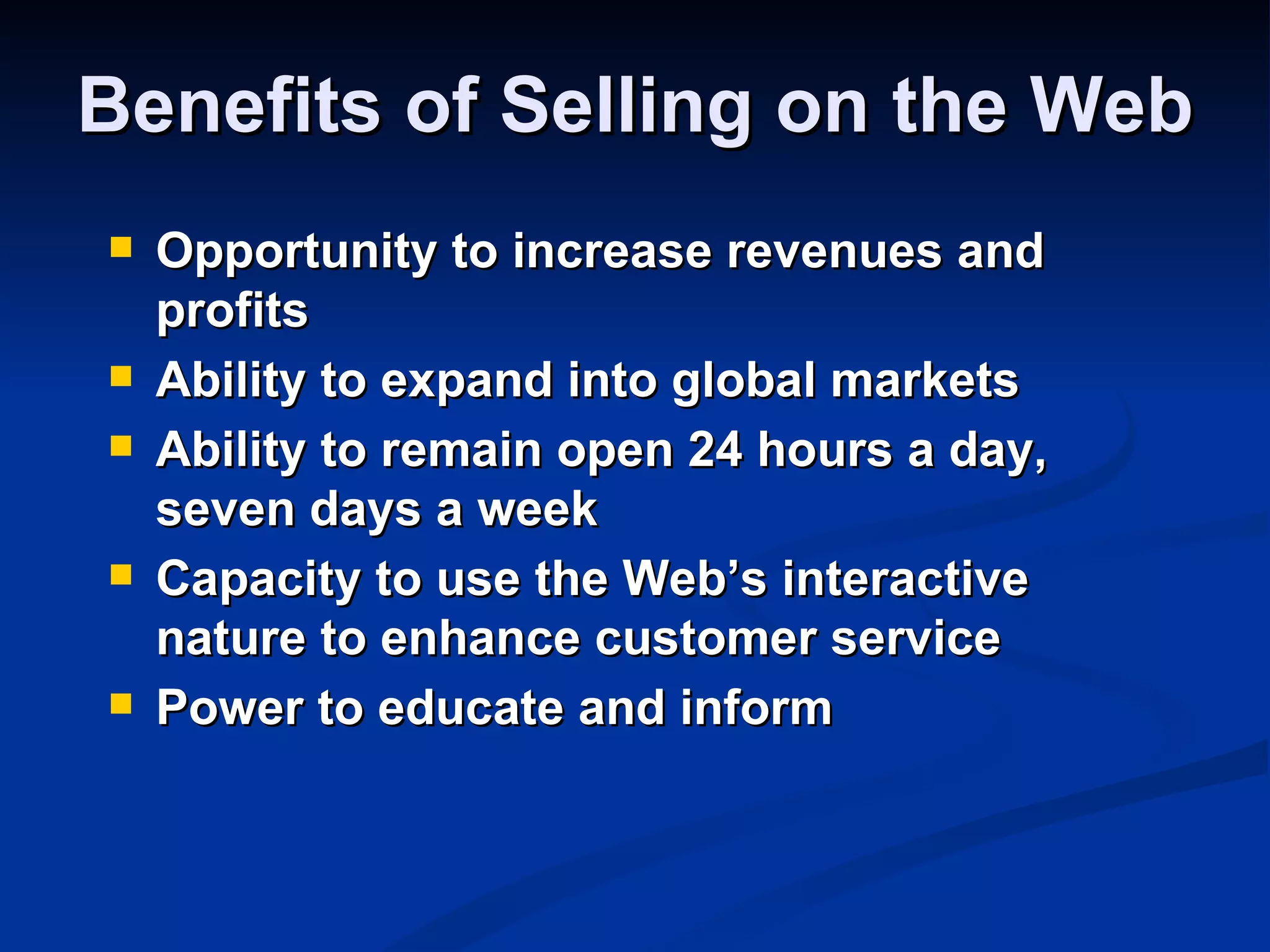 Benefits of Selling on the Web
   Opportunity to increase revenues and
    profits
   Ability to expand into global markets
   Ability to remain open 24 hours a day,
    seven days a week
   Capacity to use the Web’s interactive
    nature to enhance customer service
   Power to educate and inform
 