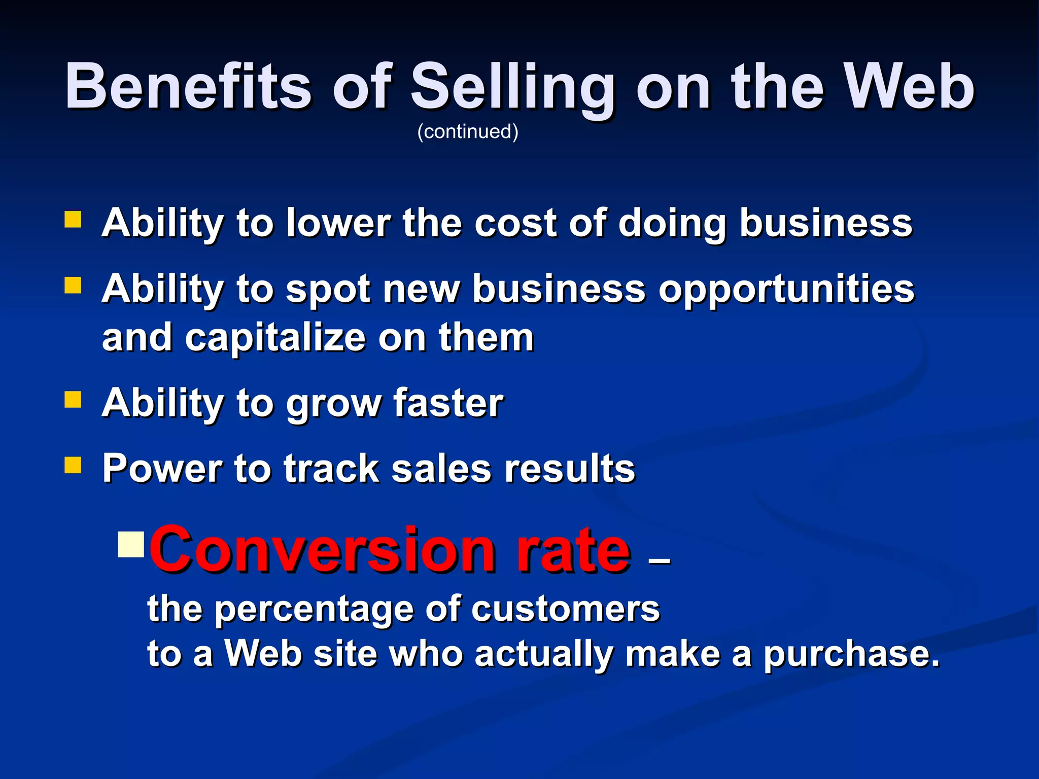 Benefits of Selling on the Web
                     (continued)



   Ability to lower the cost of doing business
   Ability to spot new business opportunities
    and capitalize on them
   Ability to grow faster
   Power to track sales results
    Conversion                rate –
      the percentage of customers
      to a Web site who actually make a purchase.
 