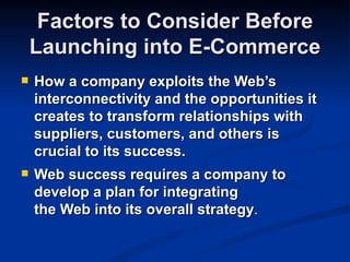 Factors to Consider Before
    Launching into E-Commerce
   How a company exploits the Web’s
    interconnectivity and the opportunities it
    creates to transform relationships with
    suppliers, customers, and others is
    crucial to its success.
   Web success requires a company to
    develop a plan for integrating
    the Web into its overall strategy.
 