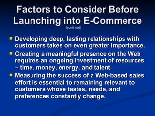 Factors to Consider Before
    Launching into E-Commerce
                     (continued)


   Developing deep, lasting relationships with
    customers takes on even greater importance.
   Creating a meaningful presence on the Web
    requires an ongoing investment of resources
    – time, money, energy, and talent.
   Measuring the success of a Web-based sales
    effort is essential to remaining relevant to
    customers whose tastes, needs, and
    preferences constantly change.
 