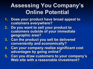 Assessing You Company’s
       Online Potential
1. Does your product have broad appeal to
   customers everywhere?
2. Do you want to sell your product to
   customers outside of your immediate
   geographic area?
3. Can the product you sell be delivered
   conveniently and economically?
4. Can your company realize significant cost
   advantages by going online?
5. Can you draw customers to your company’s
   Web site with a reasonable investment?
 