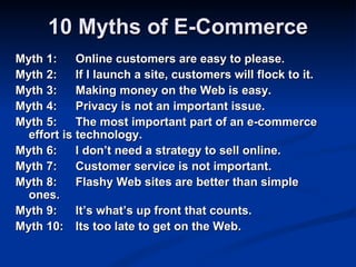 10 Myths of E-Commerce
Myth 1:     Online customers are easy to please.
Myth 2:     If I launch a site, customers will flock to it.
Myth 3:     Making money on the Web is easy.
Myth 4:     Privacy is not an important issue.
Myth 5:     The most important part of an e-commerce
  effort is technology.
Myth 6:     I don’t need a strategy to sell online.
Myth 7:     Customer service is not important.
Myth 8:     Flashy Web sites are better than simple
  ones.
Myth 9:     It’s what’s up front that counts.
Myth 10: Its too late to get on the Web.
 