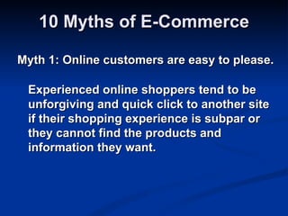 10 Myths of E-Commerce

Myth 1: Online customers are easy to please.

 Experienced online shoppers tend to be
 unforgiving and quick click to another site
 if their shopping experience is subpar or
 they cannot find the products and
 information they want.
 