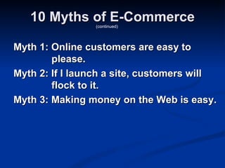 10 Myths of E-Commerce
                 (continued)




Myth 1: Online customers are easy to
        please.
Myth 2: If I launch a site, customers will
        flock to it.
Myth 3: Making money on the Web is easy.
 