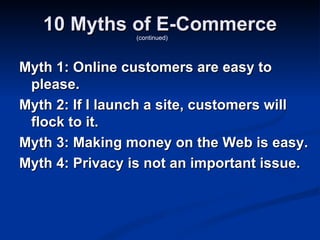 10 Myths of E-Commerce
                 (continued)




Myth 1: Online customers are easy to
 please.
Myth 2: If I launch a site, customers will
 flock to it.
Myth 3: Making money on the Web is easy.
Myth 4: Privacy is not an important issue.
 