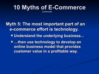 10 Myths of E-Commerce
                    (continued)




Myth 5: The most important part of an
 e-commerce effort is technology.
     Understand the underlying business...
     …then use technology to develop an
      online business model that provides
      customer value in a profitable way.
 