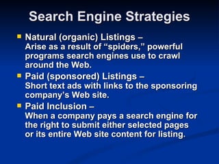Search Engine Strategies
   Natural (organic) Listings –
    Arise as a result of “spiders,” powerful
    programs search engines use to crawl
    around the Web.
   Paid (sponsored) Listings –
    Short text ads with links to the sponsoring
    company’s Web site.
   Paid Inclusion –
    When a company pays a search engine for
    the right to submit either selected pages
    or its entire Web site content for listing.
 