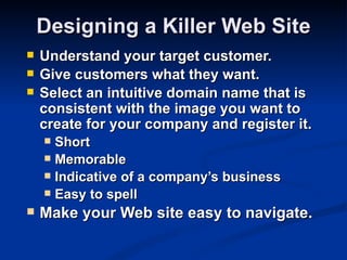 Designing a Killer Web Site
   Understand your target customer.
   Give customers what they want.
   Select an intuitive domain name that is
    consistent with the image you want to
    create for your company and register it.
     Short
     Memorable
     Indicative of a company’s business
     Easy to spell
   Make your Web site easy to navigate.
 
