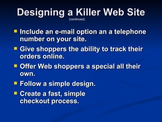 Designing a Killer Web Site
                   (continued)


   Include an e-mail option an a telephone
    number on your site.
   Give shoppers the ability to track their
    orders online.
   Offer Web shoppers a special all their
    own.
   Follow a simple design.
   Create a fast, simple
    checkout process.
 