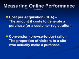 Measuring Online Performance
                    (continued)




    Cost per Acquisition (CPA) –
     The amount it costs to generate a
     purchase (or a customer registration).

    Conversion (browse-to-buy) ratio –
     The proportion of visitors to a site
     who actually make a purchase.
 
