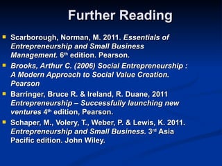 Further Reading
   Scarborough, Norman, M. 2011. Essentials of
    Entrepreneurship and Small Business
    Management. 6th edition. Pearson.
   Brooks, Arthur C. (2006) Social Entrepreneurship :
    A Modern Approach to Social Value Creation.
    Pearson
   Barringer, Bruce R. & Ireland, R. Duane, 2011
    Entrepreneurship – Successfully launching new
    ventures 4th edition, Pearson.
   Schaper, M., Volery, T., Weber, P. & Lewis, K. 2011.
    Entrepreneurship and Small Business. 3rd Asia
    Pacific edition. John Wiley.
 