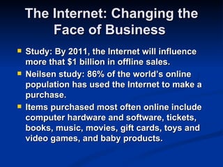 The Internet: Changing the
        Face of Business
   Study: By 2011, the Internet will influence
    more that $1 billion in offline sales.
   Neilsen study: 86% of the world’s online
    population has used the Internet to make a
    purchase.
   Items purchased most often online include
    computer hardware and software, tickets,
    books, music, movies, gift cards, toys and
    video games, and baby products.
 