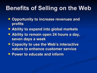 Benefits of Selling on the Web
   Opportunity to increase revenues and
    profits
   Ability to expand into global markets
   Ability to remain open 24 hours a day,
    seven days a week
   Capacity to use the Web’s interactive
    nature to enhance customer service
   Power to educate and inform
 
