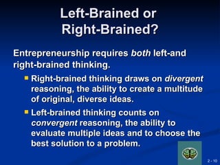 Left-Brained or
             Right-Brained?
Entrepreneurship requires both left-and
right-brained thinking.
     Right-brained thinking draws on divergent
      reasoning, the ability to create a multitude
      of original, diverse ideas.
     Left-brained thinking counts on
      convergent reasoning, the ability to
      evaluate multiple ideas and to choose the
      best solution to a problem.
                                                     2 - 10
 