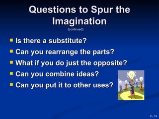 Questions to Spur the
            Imagination
                    (continued)


   Is there a substitute?
   Can you rearrange the parts?
   What if you do just the opposite?
   Can you combine ideas?
   Can you put it to other uses?



                                        2 - 14
 