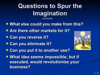 Questions to Spur the
            Imagination
                    (continued)

   What else could you make from this?
   Are there other markets for it?
   Can you reverse it?
   Can you eliminate it?
   Can you put it to another use?
   What idea seems impossible, but if
    executed, would revolutionize your
    business?
                                          2 - 15
 
