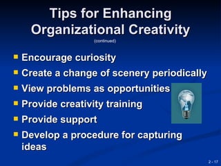 Tips for Enhancing
      Organizational Creativity
                    (continued)


   Encourage curiosity
   Create a change of scenery periodically
   View problems as opportunities
   Provide creativity training
   Provide support
   Develop a procedure for capturing
    ideas
                                              2 - 17
 