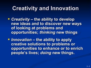 Creativity and Innovation
 Creativity – the ability to develop
 new ideas and to discover new ways
 of looking at problems and
 opportunities; thinking new things
 Innovation – the ability to apply
 creative solutions to problems or
 opportunities to enhance or to enrich
 people’s lives; doing new things.


                                         2-2
 