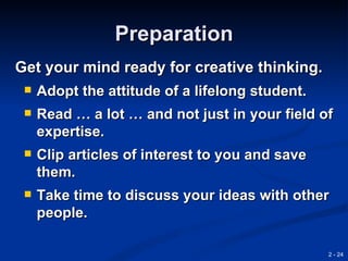 Preparation
Get your mind ready for creative thinking.
    Adopt the attitude of a lifelong student.
    Read … a lot … and not just in your field of
     expertise.
    Clip articles of interest to you and save
     them.
    Take time to discuss your ideas with other
     people.

                                                 2 - 24
 