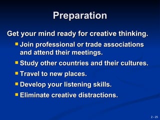 Preparation
Get your mind ready for creative thinking.
     Join professional or trade associations
      and attend their meetings.
     Study other countries and their cultures.
     Travel to new places.
     Develop your listening skills.
     Eliminate creative distractions.


                                                  2 - 25
 