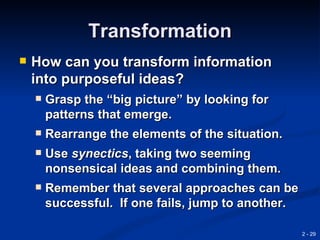 Transformation
   How can you transform information
    into purposeful ideas?
       Grasp the “big picture” by looking for
        patterns that emerge.
       Rearrange the elements of the situation.
       Use synectics, taking two seeming
        nonsensical ideas and combining them.
       Remember that several approaches can be
        successful. If one fails, jump to another.

                                                     2 - 29
 