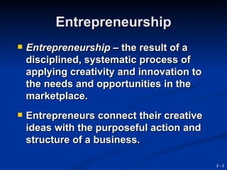 Entrepreneurship
   Entrepreneurship – the result of a
    disciplined, systematic process of
    applying creativity and innovation to
    the needs and opportunities in the
    marketplace.
   Entrepreneurs connect their creative
    ideas with the purposeful action and
    structure of a business.

                                            2-3
 