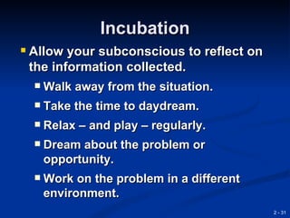 Incubation
 Allow your subconscious to reflect on
 the information collected.
     Walk away from the situation.
     Take the time to daydream.
     Relax – and play – regularly.
     Dream about the problem or
      opportunity.
     Work on the problem in a different
      environment.
                                           2 - 31
 