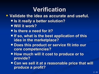 Verification
 Validate the idea as accurate and useful.
   Is it really a better solution?
   Will it work?
   Is there a need for it?
   If so, what is the best application of this
    idea in the marketplace?
   Does this product or service fit into our
    core competencies?
   How much will it cost to produce or to
    provide?
   Can we sell it at a reasonable price that will
    produce a profit?
                                                     2 - 34
 