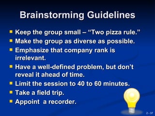 Brainstorming Guidelines
   Keep the group small – “Two pizza rule.”
   Make the group as diverse as possible.
   Emphasize that company rank is
    irrelevant.
   Have a well-defined problem, but don’t
    reveal it ahead of time.
   Limit the session to 40 to 60 minutes.
   Take a field trip.
   Appoint a recorder.
                                               2 - 37
 