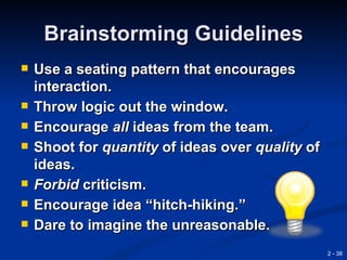 Brainstorming Guidelines
   Use a seating pattern that encourages
    interaction.
   Throw logic out the window.
   Encourage all ideas from the team.
   Shoot for quantity of ideas over quality of
    ideas.
   Forbid criticism.
   Encourage idea “hitch-hiking.”
   Dare to imagine the unreasonable.
                                                  2 - 38
 