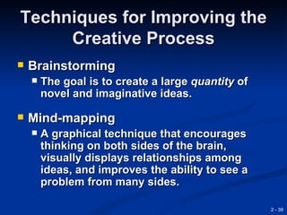 Techniques for Improving the
     Creative Process
   Brainstorming
       The goal is to create a large quantity of
        novel and imaginative ideas.

   Mind-mapping
       A graphical technique that encourages
        thinking on both sides of the brain,
        visually displays relationships among
        ideas, and improves the ability to see a
        problem from many sides.

                                                    2 - 39
 