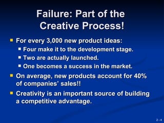 Failure: Part of the
             Creative Process!
   For every 3,000 new product ideas:
       Four make it to the development stage.
       Two are actually launched.
       One becomes a success in the market.
   On average, new products account for 40%
    of companies’ sales!!
   Creativity is an important source of building
    a competitive advantage.

                                                    2-4
 