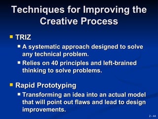 Techniques for Improving the
     Creative Process
   TRIZ
     A systematic approach designed to solve
      any technical problem.
     Relies on 40 principles and left-brained
      thinking to solve problems.

   Rapid Prototyping
       Transforming an idea into an actual model
        that will point out flaws and lead to design
        improvements.
                                                       2 - 44
 
