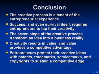 Conclusion
   The creative process is a tenant of the
    entrepreneurial experience.
   Success, and even survival itself, requires
    entrepreneurs to tap their creativity.
   The seven steps of the creative process
    transform an idea into a business reality.
   Creativity results in value, and value
    provides a competitive advantage.
   Entrepreneurs protect their creative ideas
    with patents, trademarks, servicemarks, and
    copyrights to sustain a competitive edge.

                                                  2 - 45
 