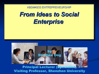 ABDM4233 ENTREPRENEURSHIP

   From Ideas to Social
       Enterprise



                  by
             Stephen Ong


     Principal Lecturer (Specialist)
Visiting Professor, Shenzhen University
 