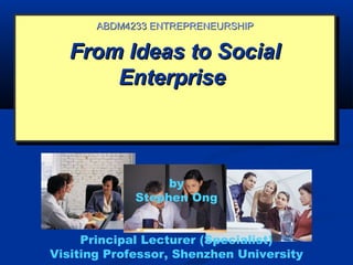 From Ideas to SocialFrom Ideas to Social
EnterpriseEnterprise
From Ideas to SocialFrom Ideas to Social
EnterpriseEnterprise
ABDM4233 ENTREPRENEURSHIPABDM4233 ENTREPRENEURSHIP
by
Stephen Ong
Principal Lecturer (Specialist)
Visiting Professor, Shenzhen University
 