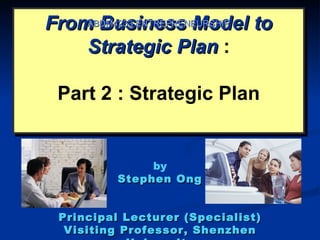 From Business Model to
    ABDM4233 ENTREPRENEURSHIP

    Strategic Plan :

 Part 2 : Strategic Plan


               by
          Stephen Ong


 Principal Lecturer (Specialist)
  Visiting Professor, Shenzhen
 