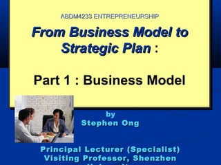 From Business Model toFrom Business Model to
Strategic PlanStrategic Plan :
Part 1 : Business Model
From Business Model toFrom Business Model to
Strategic PlanStrategic Plan :
Part 1 : Business Model
ABDM4233 ENTREPRENEURSHIPABDM4233 ENTREPRENEURSHIP
by
Stephen OngStephen Ong
Principal Lecturer (Specialist)Principal Lecturer (Specialist)
Visiting Professor, ShenzhenVisiting Professor, Shenzhen
 